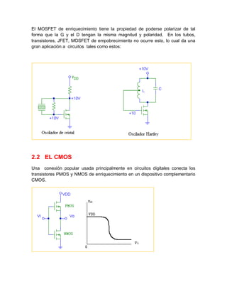 El MOSFET de enriquecimiento tiene la propiedad de poderse polarizar de tal
forma que la G y el D tengan la misma magnitud y polaridad. En los tubos,
transistores, JFET, MOSFET de empobrecimiento no ocurre esto, lo cual da una
gran aplicación a circuitos tales como estos:
2.2 EL CMOS
Una conexión popular usada principalmente en circuitos digitales conecta los
transistores PMOS y NMOS de enriquecimiento en un dispositivo complementario
CMOS.
 
