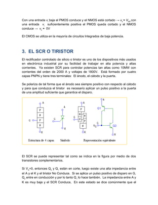 Con una entrada vi
baja el PMOS conduce y el NMOS está cortado → vo
≈ VDD
con
una entrada vi
suficientemente positiva el PMOS queda cortado y el NMOS
conduce → vo
≈ 0V
El CMOS se utiliza en la mayoría de circuitos Integrados de baja potencia.
3. EL SCR O TIRISTOR
El rectificador controlado de silicio o tiristor es uno de los dispositivos más usados
en electrónica industrial por su facilidad de trabajar en alta potencia y altas
corrientes. Ya existen SCR para controlar potencias tan altas como 10MW con
corrientes del orden de 2000 A y voltajes de 1800V. Está formado por cuatro
capas PNPN y tiene tres terminales: El ánodo, el cátodo y la puerta.
Se polariza de tal forma que el ánodo sea siempre positivo con respecto al cátodo
y para que conduzca el tiristor es necesario aplicar un pulso positivo a la puerta
de una amplitud suficiente que garantice el disparo.
El SCR se puede representar tal como se indica en la figura por medio de dos
transistores complementarios.
Si VG
=0, entonces Q2
y Q1
están en corte, luego existe una alta impedancia entre
el A y el K y el tiristor No Conduce. Si se aplica un pulso positivo de disparo en G,
Q2
entre en conducción y por lo tanto Q1
lo hace también. La impedancia entre A y
K es muy baja y el SCR Conduce, En este estado se dice comúnmente que el
 