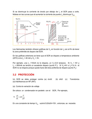 Si se disminuye la corriente de ánodo por debajo de IH
el SCR pasa a corte.
Nótese en las curvas que el aumentar la corriente de puerta IG
disminuye VBRF.
Los fabricantes también ofrecen gráficas de VG
en función de IG
con el fin de tener
la zona preferible de disparo del SCR.
En las gráficas anteriores se tiene que el SCR se dispara a temperatura ambiente
(25ºC) si la IG
> 40 mA y VG
> 3V.
Por ejemplo, una IG
=10mA no lo dispara, un VG
=2,6 tampoco. Si VG
= 6V y
IG
= 800mA se tendrá un excelente disparo (punto P1
). Si VG
=4V e IG
=1,6 A el
SCR no se dispara porque queda fuera del área preferida de disparo (punto P2
)
3.2 PROTECCIÓN
Un SCR se debe proteger contra (a) dv/dt (b) di/dt (c) Transitorios
(d) Interferencia en RF (RFI)
(a) Contra la variación de voltaje
Se coloca un condensador en paralelo con el SCR, Por ejemplo,
En una constante de tiempo VAK
subirá 0,63x24=15V , entonces, se necesita:
 