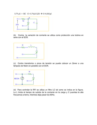 (b) Contra la variación de corriente se utiliza como protección una bobina en
serie con el SCR.
(c) Contra transitorios o picos de tensión se puede colocar un Zener a una
lámpara de Neón en paralelo con el SCR.
(d) Para controlar la RFI se utiliza un filtro LC tal como se indica en la figura.
La L limita el tiempo de subida de la corriente en la carga y C puentea la alta
frecuencia a tierra, mientras deja pasar los 60Hz.
 