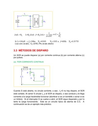 3.3 MÉTODOS DE DISPARO
Un SCR se puede disparar (a) por corriente continua (b) por corriente alterna (c)
por pulsos.
(a) POR CORRIENTE CONTINUA
Cuando S está abierto, no circula corriente, o sea , IG
=0 no hay disparo, el SCR
está cortado. Al cerrar S circula IG
y el SCR se dispara, o sea conduce y le llaga
corriente a la carga haciéndola funcionar (alumbrar si es un bombillo o sonar si es
un timbre). Si el interruptor S se vuelve a abrir, el SCR sigue disparado y por lo
tanto la carga funcionando. Este es un circuito típico de alarma de C.C. A
continuación se da un ejemplo más práctico.
 