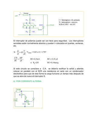 El interruptor de potencia puede ser con llave para seguridad. Los interruptores
sensibles están normalmente abiertos y pueden ir colocados en puertas, ventanas,
etc.
Si este circuito se conectara a C.A. se debería rectificar la señal y además
colocar en paralelo con el SCR una resistencia en serie con un condensador
electrolítico para que de esta forma la carga funcione un tiempo más después de
que se abra de nuevo el interruptor S.
b) POR CORRIENTE ALTERNA
 