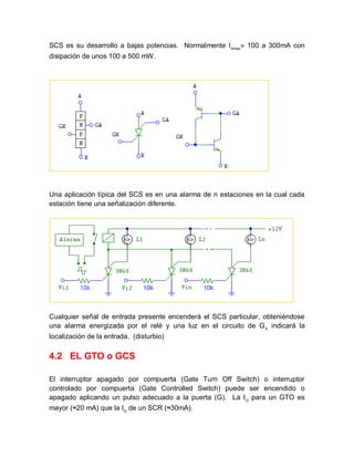 SCS es su desarrollo a bajas potencias. Normalmente IAmax
 100 a 300mA con
disipación de unos 100 a 500 mW.
Una aplicación típica del SCS es en una alarma de n estaciones en la cual cada
estación tiene una señalización diferente.
Cualquier señal de entrada presente encenderá el SCS particular, obteniéndose
una alarma energizada por el relé y una luz en el circuito de GA
indicará la
localización de la entrada. (disturbio)
4.2 EL GTO o GCS
El interruptor apagado por compuerta (Gate Turn Off Switch) o interruptor
controlado por compuerta (Gate Controlled Switch) puede ser encendido o
apagado aplicando un pulso adecuado a la puerta (G). La IG
para un GTO es
mayor (≈20 mA) que la IG
de un SCR (≈30mA).
 