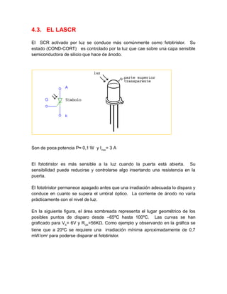 4.3. EL LASCR
El SCR activado por luz se conduce más comúnmente como fototiristor. Su
estado (COND-CORT) es controlado por la luz que cae sobre una capa sensible
semiconductora de silicio que hace de ánodo.
Son de poca potencia P≈ 0,1 W y Imax
= 3 A
El fototiristor es más sensible a la luz cuando la puerta está abierta. Su
sensibilidad puede reducirse y controlarse algo insertando una resistencia en la
puerta.
El fototiristor permanece apagado antes que una irradiación adecuada lo dispara y
conduce en cuanto se supera el umbral óptico. La corriente de ánodo no varía
prácticamente con el nivel de luz.
En la siguiente figura, el área sombreada representa el lugar geométrico de los
posibles puntos de disparo desde –65ºC hasta 100ºC. Las curvas se han
graficado para VA
= 6V y RGK
=56KΩ. Como ejemplo y observando en la gráfica se
tiene que a 20ºC se requiere una irradiación mínima aproximadamente de 0,7
mW/cm2
para poderse disparar el fototiristor.
 