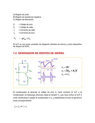 A) Región de corte
B) Región de resistencia negativa
C) Región de Saturación
VP
= Voltaje de pico
VV
= Voltaje de valle
IV
= Corriente de valle
IP
= Corriente de pico.
El UJT se usa como oscilador de relajación (dientes de sierra) y como dispositivo
de disparo de SCR.
7.2 GENERADOR DE DIENTES DE SIERRA
El condensador al alcanzar el voltaje de pico VP
hace conducir el UJT y el
condensador se descarga entonces hasta la tensión VV
que hace entrar el UJT a
corte volviéndose a cargar el condensador a VP
y repitiéndose el ciclo se genera la
onda correspondiente.
 