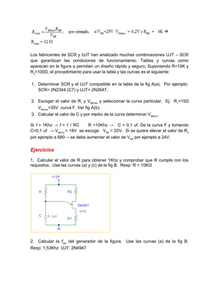 Los fabricantes de SCR y UJT han analizado muchas combinaciones UJT – SCR
que garantizan las condiciones de funcionamiento. Tablas y curvas como
aparecen en la figura a permiten un diseño rápido y seguro, Suponiendo R=10K y
R2
=100Ω, el procedimiento para usar la tabla y las curvas es el siguiente:
1. Determinar SCR y el UJT compatible en la tabla de la fig A(a). Por ejemplo:
SCR= 2N2344 (C7) y UJT= 2N2647.
2. Escoger el valor de R1
y VBBmax
y seleccionar la curva particular. Ej: R1
=15Ω
VBbmax
=35V curva F. Ver fig A(b).
3. Calcular el valor de C y por medio de la curva determinar VBBmin
.
Si f = 1Khz → f = 1 / RC R =10Khz → C = 0,1 uf. De la curva F y tomando
C=0,1 uf → VBbmin
= 18V se escoge VBB
= 20V. Si se quiere elevar el valor de R2
por ejemplo a 680→ se debe aumentar el valor de VBB
por ejemplo a 24V.
Ejercicios
1. Calcular el valor de R para obtener 1Khz y comprobar que R cumple con los
requisitos. Use las curvas (a) y (c) de la fig B. Resp: R = 10KΩ
2. Calcular la fosc
del generador de la figura. Use las curvas (a) de la fig B.
Resp: 1,53Khz UJT: 2N4947
 
