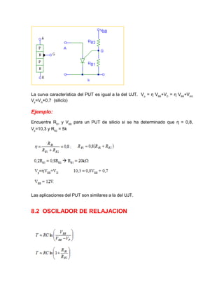La curva característica del PUT es igual a la del UJT. Vp
= η VBB
+VD
= η VBB
+VAG
Vp
=VG
+0,7 (silicio)
Ejemplo:
Encuentre RB1
y VBB
para un PUT de silicio si se ha determinado que η = 0,8,
Vp
=10,3 y RB2
= 5k
Las aplicaciones del PUT son similares a la del UJT.
8.2 OSCILADOR DE RELAJACION
 