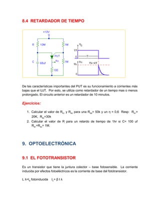 8.4 RETARDADOR DE TIEMPO
De las características importantes del PUT es su funcionamiento a corrientes más
bajas que el UJT. Por esto, se utiliza como retardador de un tiempo mas o menos
prolongado. El circuito anterior es un retardador de 10 minutos.
Ejercicios:
1. Calcular el valor de RB1
y RB2
para una RBB
= 50k y un η = 0,6 Resp: RB1
=
20K, RB2
=30k
2. Calcular el valor de R para un retardo de tiempo de 1hr si C= 100 uf
RB1
=RB2
= 1M.
9. OPTOELECTRÓNICA
9.1 EL FOTOTRANSISTOR
Es un transistor que tiene la juntura colector – base fotosensible. La corriente
inducida por efectos fotoeléctricos es la corriente de base del fototransistor.
L λ=IB
fotoinducida IC
= β I λ
 