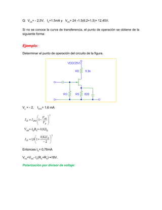 Q: VGS
= - 2,5V, ID
=1.5mA y VDS
= 24 -1.5(6,2+1,5)= 12,45V.
Si no se conoce la curva de transferencia, el punto de operación se obtiene de la
siguiente forma:
Ejemplo:
Determinar el punto de operación del circuito de la figura.
Vp
= - 2, IDSS
= 1,6 mA
Entonces ID
= 0,76mA
VDS
=VDD
- ID
(RD
+RS
) ≈18V.
Polarización por divisor de voltaje:
 