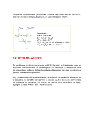 Cuando se necesite mayor ganancia en potencia, mejor respuesta en frecuencia,
alta impedancia de entrada, bajo ruido, se usa entonces un fotofet.
9.2 OPTO AISLADORES
Es un chip que contiene internamente un LED infrarrojo y un fotodetector como un
fotodiodo, un fototransistor, un fotodarlington o un fototiristor. La longitud de onda
de respuesta de cada uno de los dispositivos está ajustada para que sea idéntica y
permita un máximo acoplamiento.
Hay un gorro aislador transparente entre cada uno de los elementos embebido en
la estructura (no sensible) para permitir el paso de luz. Son diseñados con tiempos
de respuesta tan pequeños que pueden ser usados en la transmisión de datos.
Ejemplo: A4N35, A4N25 (Led – fototransistor).
 