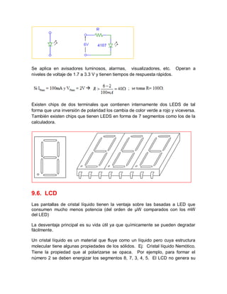 Se aplica en avisadores luminosos, alarmas, visualizadores, etc. Operan a
niveles de voltaje de 1.7 a 3.3 V y tienen tiempos de respuesta rápidos.
Existen chips de dos terminales que contienen internamente dos LEDS de tal
forma que una inversión de polaridad los cambia de color verde a rojo y viceversa.
También existen chips que tienen LEDS en forma de 7 segmentos como los de la
calculadora.
9.6. LCD
Las pantallas de cristal líquido tienen la ventaja sobre las basadas a LED que
consumen mucho menos potencia (del orden de μW comparados con los mW
del LED)
La desventaja principal es su vida útil ya que químicamente se pueden degradar
fácilmente.
Un cristal líquido es un material que fluye como un líquido pero cuya estructura
molecular tiene algunas propiedades de los sólidos. Ej: Cristal líquido Nemótico.
Tiene la propiedad que al polarizarse se opaca. Por ejemplo, para formar el
número 2 se deben energizar los segmentos 8, 7, 3, 4, 5. El LCD no genera su
 