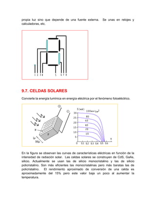 propia luz sino que depende de una fuente externa. Se unas en relojes y
calculadoras, etc.
9.7. CELDAS SOLARES
Convierte la energía lumínica en energía eléctrica por el fenómeno fotoeléctrico.
En la figura se observan las curvas de características eléctricas en función de la
intensidad de radiación solar. Las celdas solares se construyen de CdS, GaAs,
silicio. Actualmente se usan las de silicio monocristalino y las de silicio
policristalino. Son más eficientes las monocristalinas pero más baratas las de
policristalino. El rendimiento aproximado de conversión de una celda es
aproximadamente del 15% pero este valor baja un poco al aumentar la
temperatura.
 