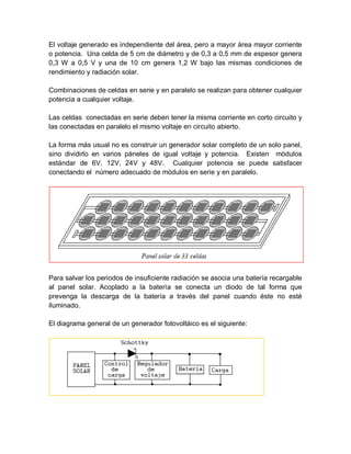 El voltaje generado es independiente del área, pero a mayor área mayor corriente
o potencia. Una celda de 5 cm de diámetro y de 0,3 a 0,5 mm de espesor genera
0,3 W a 0,5 V y una de 10 cm genera 1,2 W bajo las mismas condiciones de
rendimiento y radiación solar.
Combinaciones de celdas en serie y en paralelo se realizan para obtener cualquier
potencia a cualquier voltaje.
Las celdas conectadas en serie deben tener la misma corriente en corto circuito y
las conectadas en paralelo el mismo voltaje en circuito abierto.
La forma más usual no es construir un generador solar completo de un solo panel,
sino dividirlo en varios páneles de igual voltaje y potencia. Existen módulos
estándar de 6V, 12V, 24V y 48V. Cualquier potencia se puede satisfacer
conectando el número adecuado de módulos en serie y en paralelo.
Para salvar los periodos de insuficiente radiación se asocia una batería recargable
al panel solar. Acoplado a la batería se conecta un diodo de tal forma que
prevenga la descarga de la batería a través del panel cuando éste no esté
iluminado.
El diagrama general de un generador fotovoltáico es el siguiente:
 