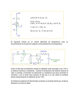 El siguiente circuito es un control elemental de temperatura, pero su
funcionamiento es la base de cualquier control electrónico de temperatura.
Como el relé está normalmente cerrado el calefactor está conectado a los 110V y
el sistema comienza a calentarse. Cuando la temperatura del sistema alcanza el
valor a controlar, el termistor ha disminuido su resistencia que hace aumentar la
corriente I y por lo tanto hace accionar el relé que a su vez coloca el contacto
abierto desconectando el calefactor de los 110V.
Al enfriarse el sistema la R del termistor aumenta, la corriente disminuye, el relé se
desactiva y el ciclo se repite.
 