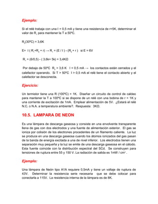 Ejemplo:
Si el relé trabaja con una I = 0,5 mA y tiene una resistencia de r=5K, determinar el
valor de R1
para mantener la T a 50ºC.
R2
(30ºC) = 3,6K
E= I ( R1
+R2
+ r) → R1
= (E / I ) - (R2
+ r ) si E = 6V
R1
= (6/0,5) - ( 3,6k+ 5k) = 3,4KΩ
Por debajo de 50ºC R2
> 3,6 K I < 0,5 mA → los contactos están cerrados y el
calefactor operando. Si T > 50ºC I > 0,5 mA el relé tiene el contacto abierto y el
calefactor se desconecta.
Ejercicio:
Un termistor tiene una R (100ºC) = 1K. Diseñar un circuito de control de caldeo
para mantener la T a 100ºC si se dispone de un relé con una bobina de r = 1K y
una corriente de excitación de 1mA. Emplear alimentación de 5V. ¿Estará el relé
N.C. o N.A. a temperatura ambiente?. Respuesta: 3KΩ.
10.5. LAMPARA DE NEON
Es una lámpara de descarga gaseosa y consiste en una envolvente transparente
llena de gas con dos electrodos y una fuente de alimentación exterior. El gas se
ioniza por colisión de los electrones procedentes de un filamento caliente. La luz
se produce en una descarga gaseosa cuando los átomos ionizados del gas pasan
de la banda de energía excitada a una de nivel inferior. Los electrodos tienen una
separación muy pequeña y la luz se emite de una descarga gaseosa en el cátodo.
Esta fuente coincide con la distribución espectral del SCd. Se construyen para
tensiones de ruptura entre 55 y 150 V. La radiación de salida es 1mW / cm2
.
Ejemplo:
Una lámpara de Neón tipo A1A requiere 0,5mA y tiene un voltaje de ruptura de
43V. Determinar la resistencia serie necesaria que se debe colocar para
conectarla a 115V. La resistencia interna de la lámpara es de 8K.
 