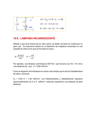 10.6. LAMPARA INCANDESCENTE
Debido a que es la fuente de luz más común se deben de tener en cuenta por su
gran uso. Su estructura básica es un filamento de tungsteno encerrado en una
ampolla de vidrio en la que se ha hecho el vacío.
Por ejemplo, una lámpara subminiatura GE7152 que funciona con 5V, 115 mA a
una distancia de 1 pul. H = 5,68 mW/cm2
.
Como el espectro de la lámpara es mucho más amplio que la de los fotodetectores
de silicio, entonces,
HE
= 0,25 H = 1,42 mW/cm2
. Los fototransistores y fotodetectores requieren
aproximadamente de 2 a 6 mW/cm2
, entonces requerirían una lámpara de gran
potencia.
 