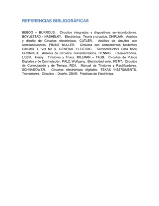 REFERENCIAS BIBLIOGRÁFICAS
BEBOO – BURROUS. Circuitos integrados y dispositivos semiconductores.
BOYLESTAD – NASHELKY. Electrónica. Teoría y circuitos. CHIRLIAN. Análisis
y diseño de Circuitos electrónicos. CUTLER. Análisis de circuitos con
semiconductores. FRANZ MULLER. Circuitos con componentes Modernos
Circuitos T, Vol No 9. GENERAL ELECTRIC. Semiconductors Data book
GRONNER. Análisis de Circuitos Transistorizados. HENNIG. Fotoelectrónica.
LILEN, Henry. Tiristores y Triacs. MILLMAN – TAUB. Circuitos de Pulsos
Digitales y de Conmutación. PALZ, Wolfgang. Electricidad solar. PETIT. Circuitos
de Conmutación y de Tiempo. RCA. Manual de Tiristores y Rectificadores.
SCHNADOWER. Circuitos electrónicos digitales. TEXAS INSTRUMENTS.
Transistores. Circuitos – Diseño. ZBAR. Prácticas de Electrónica.
 