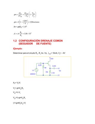 1.2 CONFIGURACIÓN DRENAJE COMÚN
(SEGUIDOR DE FUENTE)
Ejemplo:
Determinar para el circuito Rin
, Ro,
Av. Vo, IDSS
= 16mA, Vp
= - 4V
AV
= Vo
/Vi
Vo
= gmVgs
RS
Vgs
=Vi
-Vo
Vgs
=Vi
-gmVgs
Rs
(1+gmRs
)Vgs
=Vi
 