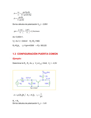 De los cálculos de polarización VGS
= - 2,85V
Av= 0,835<1.
Vo
= Av Vi
= 334mV Rin
=RG
=1MΩ
Ro
=RS
||rS
rS
=1/gm=435W → Ro
= 363,2Ω
1.3 CONFIGURACIÓN PUERTA COMÚN
Ejemplo:
Determinar la Rin
, Ro
, Av, y Vo
si IDSS
= 9mA, Vp
= - 4,5V
Ro.
= RD
De los cálculos de polarización VGS
= - 1,4V
 