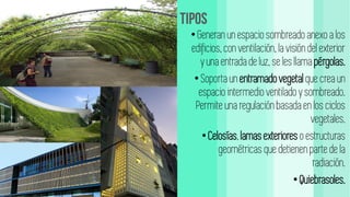 • Generan un espaciosombreado anexo a los
edificios, con ventilación, la visióndel exterior
y una entrada de luz, se les llama pérgolas.
• Soporta un entramadovegetal que crea un
espaciointermedio ventilado y sombreado.
Permite una regulaciónbasada en los ciclos
vegetales.
• Celosías,lamasexteriores o estructuras
geométricas que detienen partede la
radiación.
• Quiebrasoles.
 
