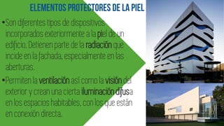 •Son diferentes tipos de dispositivos
incorporados exteriormente a la piel de un
edificio. Detienen parte de la radiación que
incide en la fachada, especialmente en las
aberturas.
•Permiten la ventilaciónasí como la visióndel
exterior y crean una cierta iluminacióndifusa
en los espacios habitables, con los que están
en conexión directa.
 