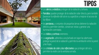 • Los alerosy voladizos protegen de la radiación y la lluvia.
• Pantallas:pueden proteger de la radiación solar directa, pero también
favorecer la reflexión del sol en su superficie y mejorar el acceso de
luz difusa
• las persianas,y conjuntos de pequeñas lamas detienen la radiación
directa y permiten ventilar, conservar vistas y generar una
iluminación controlada.
• Los toldosy cortinas exteriores.
• La vegetación,adherida a una fachada sin tapar las aberturas,
protege la pared de la radiación y permite la ventilación entre la pared
y las hojas.
• Los cristalesde colory los reflectantes que protegen del sol y
permiten la visión con la ventana cerrada.
 