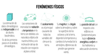 La estimación de
datos climatológicos
es indispensable en el
de diseño
bioclimático.
Es de los primeros
pasos en el análisis
climatológico.
Las variaciones de
intensidad de radiación
y temperatura en la
tierra son debidas a la
naturaleza elíptica de
nuestra órbita y a la
inclinación del eje de
rotación con respecto
al plano orbital.
El asoleamiento
es el principal
causante de
todas las
variables del
clima en la
tierra.
Su magnitud,su ángulo
sobre la atmosfera y sobre
la superficie de los
océanos y de la tierra,
depende la temperatura y
cambios la humedad de la
atmósfera, diferencias de
presión que generan
viento.
La posición del sol con
respecto a los
edificios es
fundamental para
lograr eficiencia
energética,conforten
los habitantes y
adecuación al entorno.
 