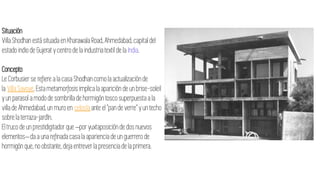 Situación
Villa Shodhanestá situada en Kharawala Road, Ahmedabad,capital del
estado indio de Gujerat y centro de la industria textil de la India.
Concepto
Le Corbusierse refiere a la casa Shodhancomo la actualizaciónde
la Villa Savoye. Esta metamorfosisimplica la aparición de un brise-soleil
y un parasol a modo de sombrilla de hormigón tosco superpuesta a la
villa de Ahmedabad,un muro en celosía ante el "pan de verre" y un techo
sobre la terraza-jardín.
El truco de un prestidigitador que –por yuxtaposiciónde dos nuevos
elementos– da a una refinadacasala aparienciade un guerrero de
hormigón que,no obstante,deja entrever la presenciade la primera.
 