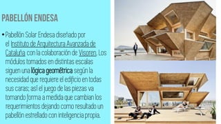 •Pabellón Solar Endesa diseñado por
el Instituto de Arquitectura Avanzada de
Cataluña con la colaboración de Visoren. Los
módulos tomados en distintas escalas
siguen una lógica geométrica según la
necesidad que requiere el edificioen todas
sus caras; así el juego de las piezas va
tomando forma a medida que cambian los
requerimientos dejando como resultado un
pabellón estrellado con inteligencia propia.
 