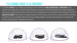 • “El pabellón Endesa es un prototipo que investiga un nuevo sistema de pielesprefabricadas y optimizadas para la
utilización de energía solar. La piel de madera basada en componentes diseñados digitalmente se adapta a diferentes
orientaciones, según la posición del sol. Cada uno de esos componentes se comporta del mismo modo que lo hacen las
hojasde losárboles.Ellos producen su propia energía y, al mismo tiempo, un microclima, ya que controlan las sombras,
la ventilación y la luz. El pabellón utiliza las últimas tecnologías digitales y de fabricación para ofrecer una solución de
fachadas autosuficientes y adaptables al mercado”.
 