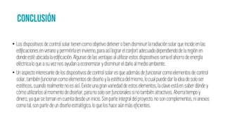 • Los dispositivosde controlsolar tienencomoobjetivodetener obiendisminuirla radiaciónsolar que incideenlas
edificacionesen veranoy permitirlaen invierno,paraasí lograrel confort adecuadodependiendode la regiónen
donde esté ubicada laedificación.Algunasdelasventajas al utilizarestos dispositivosseriael ahorrode energía
eléctricalo queasuvez nosayudan a economizary disminuirel daño al medioambiente.
• Unaspecto interesantede losdispositivosde control solaresque además de funcionarcomoelementosde control
solar,tambiénfuncionancomo elementos de diseñoy laestética del mismo, lo cual puede dar la ideade solo ser
estéticos,cuando realmenteno esasí. Existeunagran variedadde estos elementos, la clave está en saberdónde y
cómo utilizarlosal momentode diseñar,parano solo serfuncionalessino también atractivos. Ahorratiempo y
dinero,ya que setoman en cuenta desdeun inicio.Son parte integraldel proyecto, no soncomplementos, nianexos
como tal, sonpartedeun diseño estratégico, lo quelos haceaún más eficientes.
 