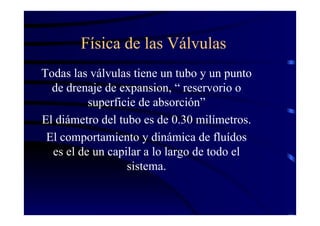 Física de las Válvulas
Todas las válvulas tiene un tubo y un punto
de drenaje de expansion, “ reservorio o
superficie de absorción”
El diámetro del tubo es de 0.30 milímetros.
El comportamiento y dinámica de fluídos
es el de un capilar a lo largo de todo el
sistema.
 