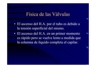 Física de las Válvulas
• El ascenso del H.A. por el tubo es debido a
la tensión superficial del mismo.
• El ascenso del H.A. en un primer momento
es rápido pero se vuelve lento a medida que
la columna de líquido completa el capilar.
 