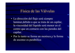 Física de las Válvulas
• La dirección del flujo será siempre
laminar,debido a que se trata de un capilar,
la viscosidad del líquido será menor en el
centro que en contacto con las paredes del
capilar.
• Por lo tanto se forma un menisco,y la forma
de ascenso es parabólica
 