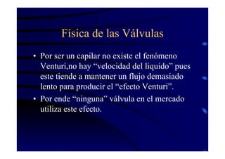 Física de las Válvulas
• Por ser un capilar no existe el fenómeno
Venturi,no hay “velocidad del liquido” pues
este tiende a mantener un flujo demasiado
lento para producir el “efecto Venturi”.
• Por ende “ninguna” válvula en el mercado
utiliza este efecto.
 