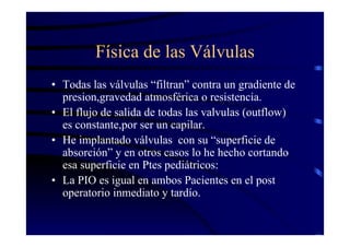 Física de las Válvulas
• Todas las válvulas “filtran” contra un gradiente de
presion,gravedad atmosférica o resistencia.
• El flujo de salida de todas las valvulas (outflow)
es constante,por ser un capilar.
• He implantado válvulas con su “superficie de
absorción” y en otros casos lo he hecho cortando
esa superficie en Ptes pediátricos:
• La PIO es igual en ambos Pacientes en el post
operatorio inmediato y tardío.
 