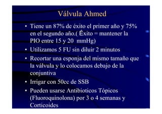 Válvula Ahmed
• Tiene un 87% de éxito el primer año y 75%
en el segundo año.( Éxito = mantener la
PIO entre 15 y 20 mmHg)
• Utilizamos 5 FU sin diluir 2 minutos
• Recortar una esponja del mismo tamaño que
la válvula y lo colocamos debajo de la
conjuntiva
• Irrigar con 50cc de SSB
• Pueden usarse Antibioticos Tópicos
(Fluoroquinolona) por 3 o 4 semanas y
Corticoides
 