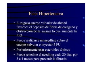 Fase Hipertensiva
• El rugoso cuerpo valvular de ahmed
favorece el deposito de fibras de colágeno y
obstrucción de la misma lo que aumenta la
PIO
• Puede realizarse un needling sobre el
cuerpo valvular e inyectar 5 FU
• Posteriormente usar esteroides tópicos
• Puede repetirse el needling cada 20 días por
3 a 4 meses para prevenir la fibrosis.
 