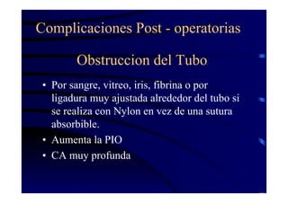 Obstruccion del Tubo
• Por sangre, vitreo, iris, fibrina o por
ligadura muy ajustada alrededor del tubo si
se realiza con Nylon en vez de una sutura
absorbible.
• Aumenta la PIO
• CA muy profunda
Complicaciones Post - operatorias
 