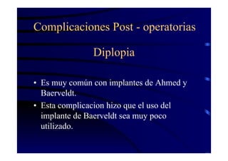 Diplopia
• Es muy común con implantes de Ahmed y
Baerveldt.
• Esta complicacion hizo que el uso del
implante de Baerveldt sea muy poco
utilizado.
Complicaciones Post - operatorias
 