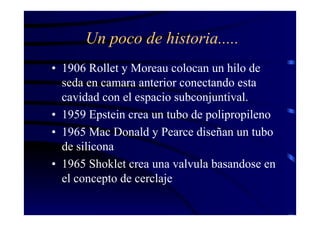 Un poco de historia.....
• 1906 Rollet y Moreau colocan un hilo de
seda en camara anterior conectando esta
cavidad con el espacio subconjuntival.
• 1959 Epstein crea un tubo de polipropileno
• 1965 Mac Donald y Pearce diseñan un tubo
de silicona
• 1965 Shoklet crea una valvula basandose en
el concepto de cerclaje
 