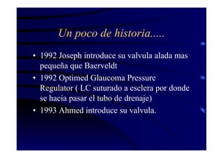 Un poco de historia.....
• 1992 Joseph introduce su valvula alada mas
pequeña que Baerveldt
• 1992 Optimed Glaucoma Pressure
Regulator ( LC suturado a esclera por donde
se hacia pasar el tubo de drenaje)
• 1993 Ahmed introduce su valvula.
 