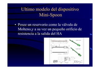Ultimo modelo del dispositivo
Mini-Spoon
• Posee un reservorio como la válvula de
Molteno,y a su vez un pequeño orificio de
resistencia a la salida del HA
 