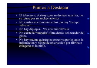 Puntos a Destacar
• El tubo no se obstruye,por su drenaje superior, no
se retrae por su anclaje anterior
• No existen micromovimientos ,no hay “cuerpo
valvular”
• No hay diplopia... “es una miniválvula”
• No existe la “ampolla”,filtra detrás del ecuador del
globo
• No hay trauma quirúrgico excesivo,por lo tanto la
inflamacion y riesgo de obstrucción por fibrina o
colágeno es minimo.
 