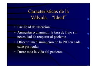 Caracteristicas de la
Válvula “Ideal”
• Facilidad de inserción
• Aumentar o disminuir la tasa de flujo sin
necesidad de reoperar al paciente
• Ofrecer una disminución de la PIO en cada
caso particular
• Durar toda la vida del paciente
 