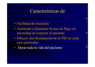 Caracteristicas de
• Facilidad de inserción
• Aumentar o disminuir la tasa de flujo sin
necesidad de reoperar al paciente
• Ofrecer una disminucion de la PIO en cada
caso particular
• Durar toda la vida del paciente
 