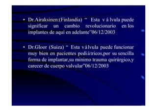 • Dr.Airaksinen:(Finlandia) “ Esta v á lvula puede
significar un cambio revolucionario en los
implantes de aquí en adelante”06/12/2003
• Dr.Gloor (Suiza) “ Esta válvula puede funcionar
muy bien en pacientes pediátricos,por su sencilla
forma de implantar,su minimo trauma quirúrgico,y
carecer de cuerpo valvular”06/12/2003
 