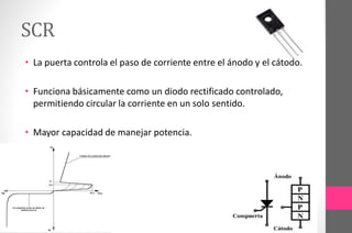 SCR
• La puerta controla el paso de corriente entre el ánodo y el cátodo.
• Funciona básicamente como un diodo rectificado controlado,
permitiendo circular la corriente en un solo sentido.
• Mayor capacidad de manejar potencia.
 