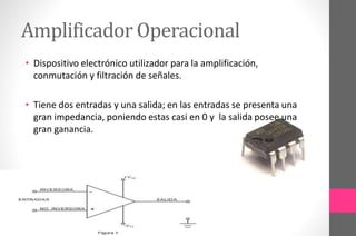 Amplificador Operacional
• Dispositivo electrónico utilizador para la amplificación,
conmutación y filtración de señales.
• Tiene dos entradas y una salida; en las entradas se presenta una
gran impedancia, poniendo estas casi en 0 y la salida posee una
gran ganancia.
 