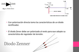 Diodo Zenner
• Con polarización directa toma las características de un diodo
rectificador.
• El diodo Zener debe ser polarizado al revés para que adopte su
característica de regulador de tensión.
 